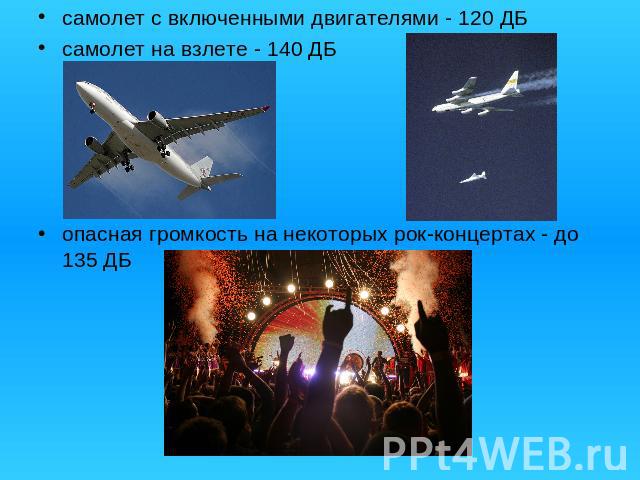 самолет с включенными двигателями - 120 ДБсамолет на взлете - 140 ДБопасная громкость на некоторых рок-концертах - до 135 ДБ