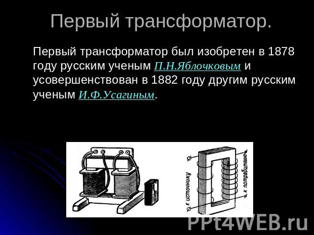 Первый трансформатор. Первый трансформатор был изобретен в 1878 году русским ученым П.Н.Яблочковым и усовершенствован в 1882 году другим русским ученым И.Ф.Усагиным.
