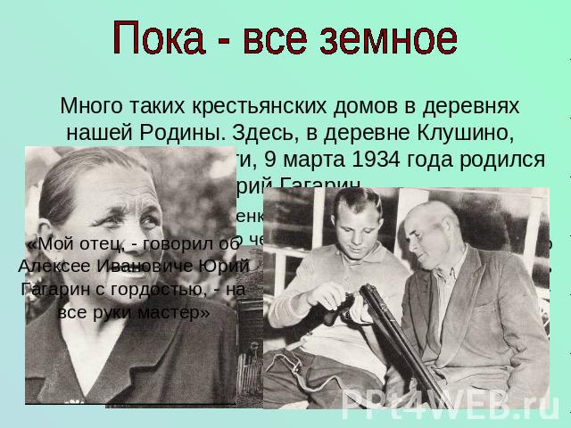Пока - все земное Много таких крестьянских домов в деревнях нашей Родины. Здесь, в деревне Клушино, Смоленской области, 9 марта 1934 года родился Юрий Гагарин. «Мой отец, - говорил об Алексее Ивановиче Юрий Гагарин с гордостью, - на все руки мастер»