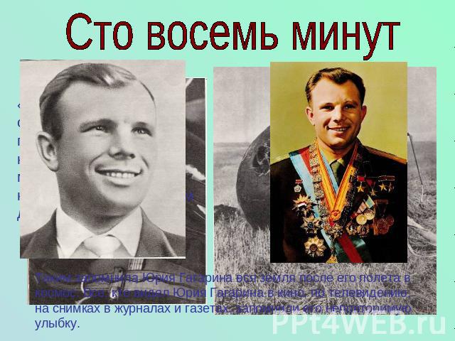 Сто восемь минут Таким запомнила Юрия Гагарина вся земля после его полета в космос. Все, кто видел Юрия Гагарина в кино, по телевидению, на снимках в журналах и газетах, запомнили его неповторимую улыбку.