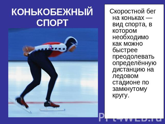 КОНЬКОБЕЖНЫЙ СПОРТ Скоростной бег на коньках —вид спорта, в котором необходимо как можно быстрее преодолевать определённую дистанцию на ледовом стадионе по замкнутому кругу.