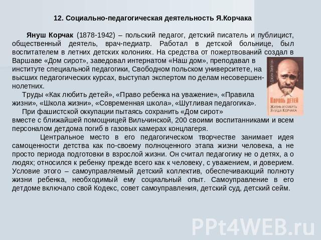 12. Социально-педагогическая деятельность Я.Корчака Януш Корчак (1878-1942) – польский педагог, детский писатель и публицист, общественный деятель, врач-педиатр. Работал в детской больнице, был воспитателем в летних детских колониях. На средства от …