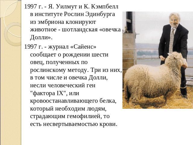1997 г. - Я. Уилмут и К. Кэмпбелл в институте Рослин Эдинбурга из эмбриона клонируют животное - шотландская «овечка Долли». 1997 г. - журнал «Сайенс» сообщает о рождении шести овец, полученных по рослинскому методу. Три из них, в том числе и овечка …