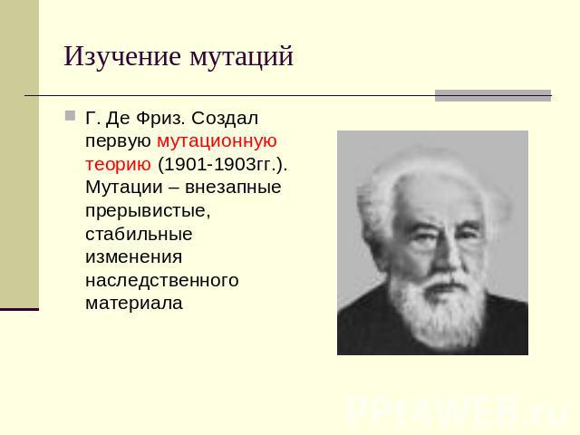 Изучение мутаций Г. Де Фриз. Создал первую мутационную теорию (1901-1903гг.). Мутации – внезапные прерывистые, стабильные изменения наследственного материала