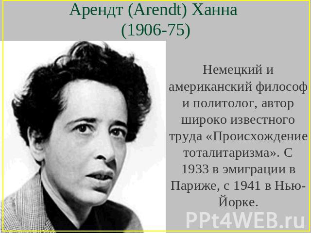 Арендт (Arendt) Ханна (1906-75) Немецкий и американский философ и политолог, автор широко известного труда «Происхождение тоталитаризма». С 1933 в эмиграции в Париже, с 1941 в Нью-Йорке.
