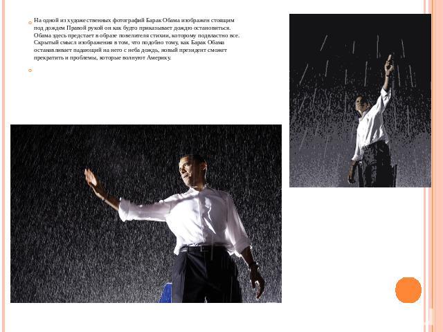 На одной из художественных фотографий Барак Обама изображен стоящим под дождем Правой рукой он как будто приказывает дождю остановиться. Обама здесь предстает в образе повелителя стихии, которому подвластно все. Скрытый смысл изображения в том, что …