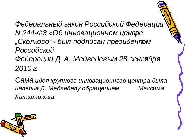 Федеральный закон Российской Федерации N 244-ФЗ «Об инновационном центре „Сколково“» был подписан президентом Российской Федерации Д. А. Медведевым 28 сентября 2010 г. Сама идея крупного инновационного центра была навеяна Д. Медведеву обращением Мак…
