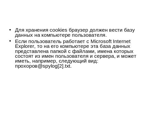 Для хранения cookies браузер должен вести базу данных на компьютере пользователя. Если пользователь работает с Microsoft Internet Explorer, то на его компьютере эта база данных представлена папкой с файлами, имена которых состоят из имен пользовател…