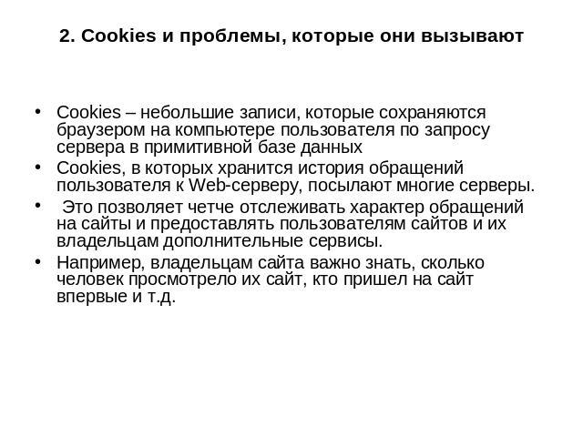2. Cookies и проблемы, которые они вызывают Cookies – небольшие записи, которые сохраняются браузером на компьютере пользователя по запросу сервера в примитивной базе данных Сookies, в которых хранится история обращений пользователя к Wеb-серверу, п…