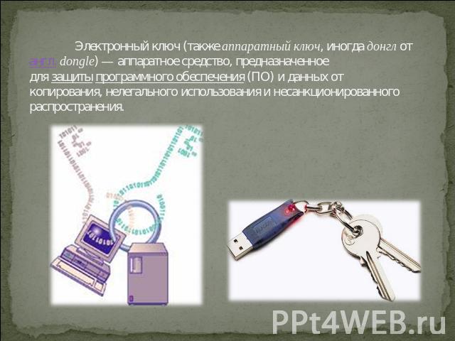 Электронный ключ (также аппаратный ключ, иногда донгл от англ. dongle) — аппаратное средство, предназначенное для защиты программного обеспечения (ПО) и данных от копирования, нелегального использования и несанкционированного распространения.