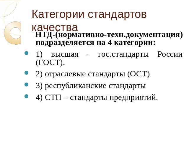 Категории стандартов качества НТД-(нормативно-техн.документация) подразделяется на 4 категории:1) высшая - гос.стандарты России (ГОСТ). 2) отраслевые стандарты (ОСТ)3) республиканские стандарты4) СТП – стандарты предприятий.