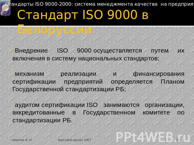 Стандарт ISO 9000 в Белоруссии Внедрение ISO 9000 осуществляется путем их включения в систему национальных стандартов;механизм реализации и финансирования сертификации предприятий определяется Планом Государственной стандартизации РБ;аудитом сертифи…