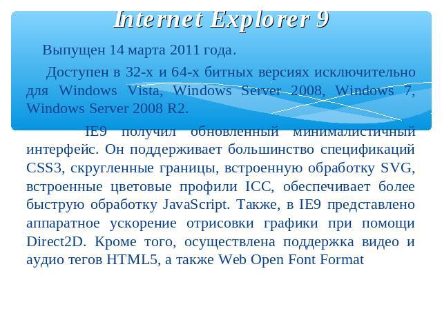 Internet Explorer 9 Выпущен 14 марта 2011 года. Доступен в 32-х и 64-х битных версиях исключительно для Windows Vista, Windows Server 2008, Windows 7, Windows Server 2008 R2. IE9 получил обновленный минималистичный интерфейс. Он поддерживает большин…