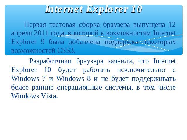 Internet Explorer 10 Первая тестовая сборка браузера выпущена 12 апреля 2011 года, в которой к возможностям Internet Explorer 9 была добавлена поддержка некоторых возможностей CSS3. Разработчики браузера заявили, что Internet Explorer 10 будет работ…