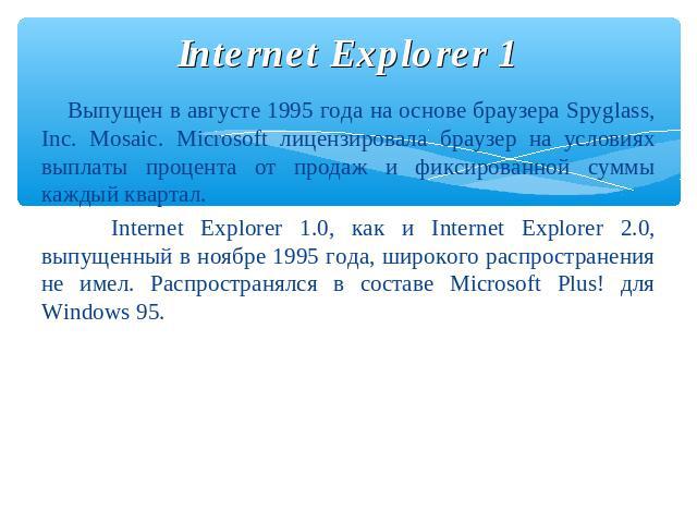 Internet Explorer 1 Выпущен в августе 1995 года на основе браузера Spyglass, Inc. Mosaic. Microsoft лицензировала браузер на условиях выплаты процента от продаж и фиксированной суммы каждый квартал. Internet Explorer 1.0, как и Internet Explorer 2.0…