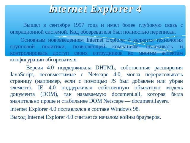 Internet Explorer 4 Вышел в сентябре 1997 года и имел более глубокую связь с операционной системой. Код обозревателя был полностью переписан. Основным нововведением Internet Explorer 4 является технология групповой политики, позволяющей компаниям от…