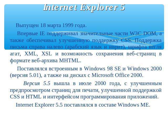 Internet Explorer 5 Выпущен 18 марта 1999 года. Впервые IE поддерживал значительные части W3C DOM, а также обеспечивал улучшенную поддержку CSS. Поддержка письма справа налево (арабский язык и иврит), шрифта кегля агат, XML, XSL и возможность сохран…