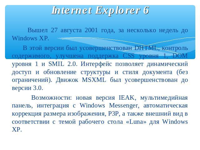 Internet Explorer 6 Вышел 27 августа 2001 года, за несколько недель до Windows XP. В этой версии был усовершенствован DHTML, контроль содержимого, улучшена поддержка CSS уровня 1, DOM уровня 1 и SMIL 2.0. Интерфейс позволяет динамический доступ и об…
