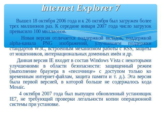 Internet Explorer 7 Вышел 18 октября 2006 года и к 26 октября был загружен более трех миллионов раз. К середине января 2007 года число загрузок превысило 100 миллионов. Новая версия отличается поддержкой вкладок, поддержкой alpha-канала PNG изображе…