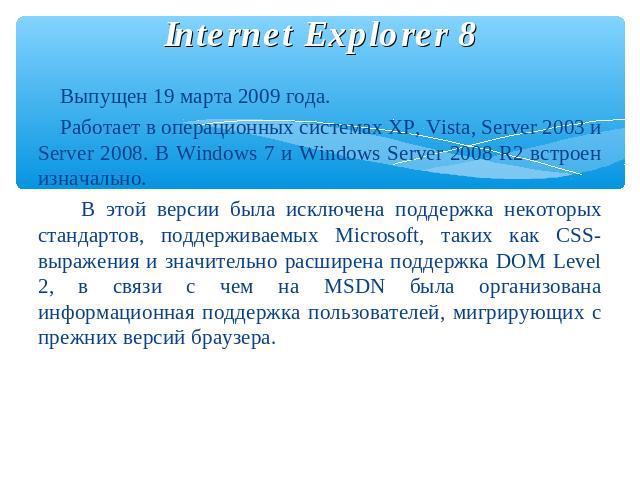 Internet Explorer 8 Выпущен 19 марта 2009 года. Работает в операционных системах XP, Vista, Server 2003 и Server 2008. В Windows 7 и Windows Server 2008 R2 встроен изначально. В этой версии была исключена поддержка некоторых стандартов, поддерживаем…