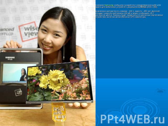 Компания Samsung сообщила о разработке семидюйммового a-Si LCD экрана для мобильных устройств с разрешением WVGA (800 x 480). Заявленная контрастность новинки - 400:1, яркость - 450 нит. Дисплей обладает энергопотреблением 200 мВ и может отображать …