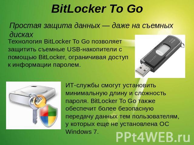 BitLocker To Go Простая защита данных — даже на съемных дисках Технология BitLocker To Go позволяет защитить съемные USB-накопители с помощью BitLocker, ограничивая доступ к информации паролем.ИТ-службы смогут установить минимальную длину и сложност…
