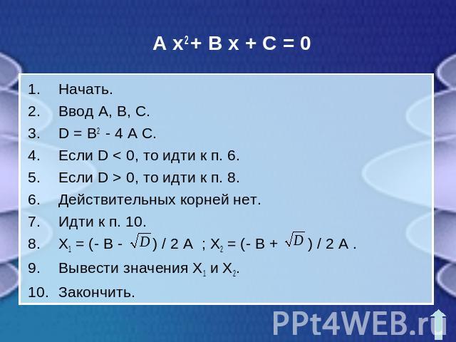 A x2 + B x + C = 0Начать.Ввод A, B, C.D = B2 - 4 A C.Если D < 0, то идти к п. 6.Если D > 0, то идти к п. 8.Действительных корней нет.Идти к п. 10.X1 = (- B - ) / 2 A ; X2 = (- B + ) / 2 A .Вывести значения X1 и X2.Закончить.