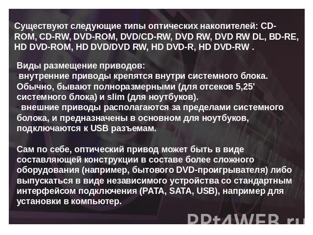 Существуют следующие типы оптических накопителей: CD-ROM, CD-RW, DVD-ROM, DVD/CD-RW, DVD RW, DVD RW DL, BD-RE, HD DVD-ROM, HD DVD/DVD RW, HD DVD-R, HD DVD-RW . Виды размещение приводов:внутренние приводы крепятся внутри системного блока. Обычно, быв…