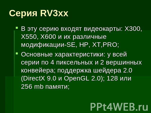 Серия RV3xx В эту серию входят видеокарты: X300, X550, X600 и их различные модификации-SE, HP, XT,PRO;Основные характеристики: у всей серии по 4 пиксельных и 2 вершинных конвейера; поддержка шейдера 2.0 (DirectX 9.0 и OpenGL 2.0); 128 или 256 mb памяти;