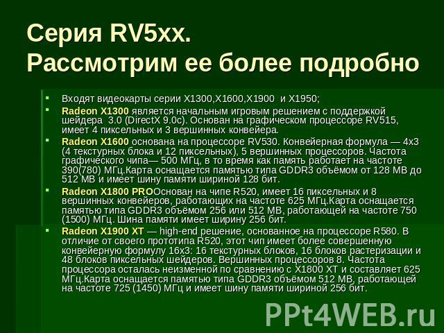 Серия RV5xx.Рассмотрим ее более подробно Входят видеокарты серии X1300,X1600,X1900 и X1950;Radeon X1300 является начальным игровым решением с поддержкой шейдера 3.0 (DirectX 9.0c). Основан на графическом процессоре RV515, имеет 4 пиксельных и 3 верш…
