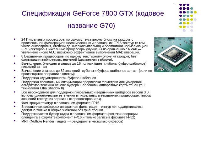 Спецификации GeForce 7800 GTX (кодовое название G70) 24 Пиксельных процессора, по одному текстурному блоку на каждом, с произвольной фильтрацией целочисленных и плавающих FP16 текстур (в том числе анизотропия, степени до 16х включительно) и бесплатн…