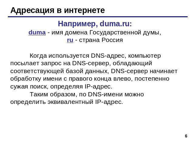 Адресация в интернете Например, duma.ru:duma - имя домена Государственной думы,ru - страна РоссияКогда используется DNS-адрес, компьютер посылает запрос на DNS-сервер, обладающий соответствующей базой данных, DNS-сервер начинает обработку имени с пр…