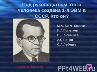 Под руководством этого человека создана 1-я ЭВМ в СССР. Кто он? М.А. Бонч- Бруев