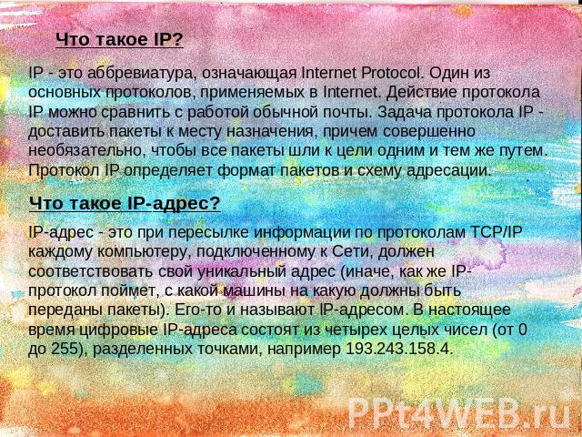 Что такое IP? IP - это аббревиатура, означающая Internet Protocol. Один из основных протоколов, применяемых в Internet. Действие протокола IP можно сравнить с работой обычной почты. Задача протокола IP - доставить пакеты к месту назначения, причем с…