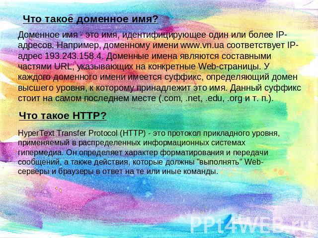 Что такое доменное имя? Доменное имя - это имя, идентифицирующее один или более IP-адресов. Например, доменному имени www.vn.ua соответствует IP-адрес 193.243.158.4. Доменные имена являются составными частями URL, указывающих на конкретные Web-стран…