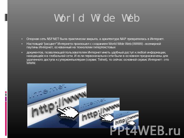 World Wide Web Опорная сеть NSFNET была практически закрыта, а архитектура NAP превратилась в Интернет. Настоящий “расцвет” Интернета произошел с созданием World Wide Web (WWW) –всемирной паутины Интернет, основанный на технологии гипертекстовых док…