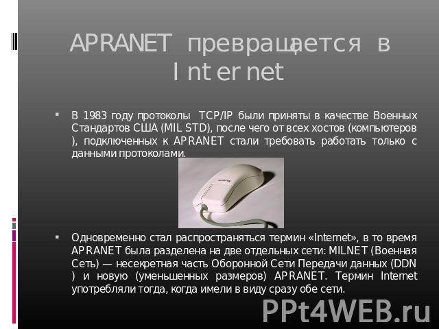 APRANET превращается в Internet В 1983 году протоколы TCP/IP были приняты в качестве Военных Стандартов США (MIL STD), после чего от всех хостов (компьютеров), подключенных к APRANET стали требовать работать только с данными протоколами.  Одновремен…