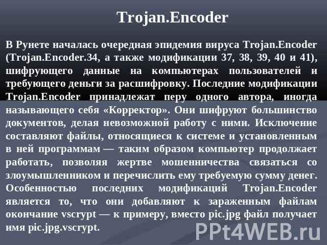 Trojan.Encoder В Рунете началась очередная эпидемия вируса Trojan.Encoder (Trojan.Encoder.34, а также модификации 37, 38, 39, 40 и 41), шифрующего данные на компьютерах пользователей и требующего деньги за расшифровку. Последние модификации Trojan.E…