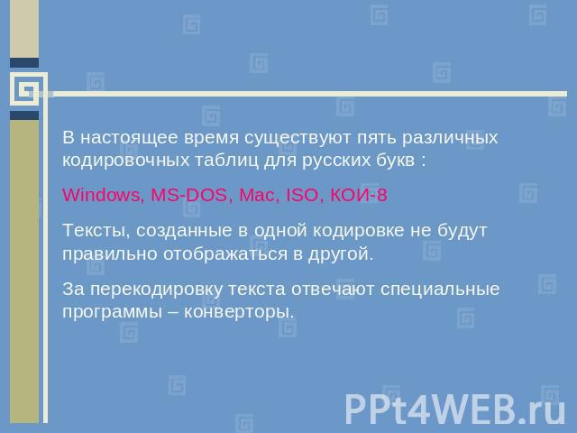 В настоящее время существуют пять различных кодировочных таблиц для русских букв :Windows, MS-DOS, Mac, ISO, КОИ-8Тексты, созданные в одной кодировке не будут правильно отображаться в другой. За перекодировку текста отвечают специальные программы – …