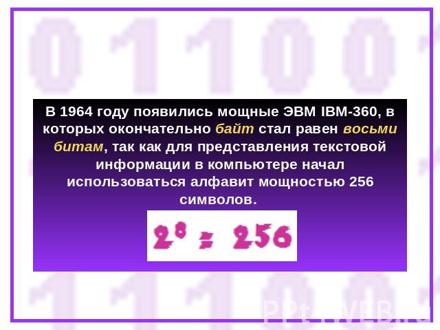 В 1964 году появились мощные ЭВМ IBM-360, в которых окончательно байт стал равен восьми битам, так как для представления текстовой информации в компьютере начал использоваться алфавит мощностью 256 символов.