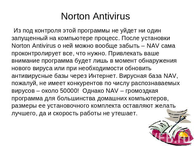 Norton Antivirus Из под контроля этой программы не уйдет ни одинзапущенный на компьютере процесс. После установкиNorton Antivirus о ней можно вообще забыть – NAV самапроконтролирует все, что нужно. Привлекать вашевнимание программа будет лишь в моме…