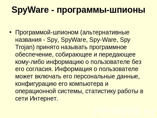 SpyWare - программы-шпионы Программой-шпионом (альтернативные названия - Spy, SpyWare, Spy-Ware, Spy Trojan) принято называть программное обеспечение, собирающее и передающее кому-либо информацию о пользователе без его согласия. Информация о пользов…