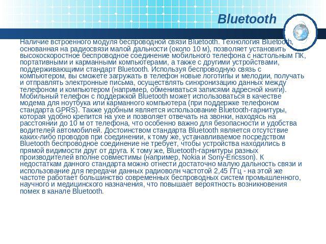 Наличие встроенного модуля беспроводной связи Bluetooth. Технология Bluetooth, основанная на радиосвязи малой дальности (около 10 м), позволяет установить высокоскоростное беспроводное соединение мобильного телефона с настольным ПК, портативными и к…