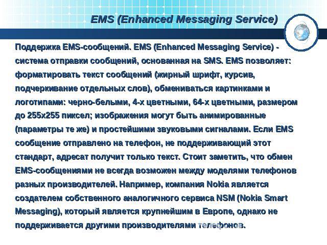 EMS (Enhanced Messaging Service) Поддержка EMS-сообщений. EMS (Enhanced Messaging Service) - система отправки сообщений, основанная на SMS. ЕМS позволяет: форматировать текст сообщений (жирный шрифт, курсив, подчеркивание отдельных слов), обменивать…