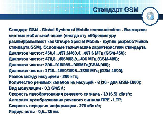 Стандарт GSM Стандарт GSM - Global System of Mobile communication - Всемирная система мобильной связи (иногда эту аббревиатуру расшифровывают как Groupe Special Mobile - группа разработчиков стандарта GSM). Основные технические характеристики станда…