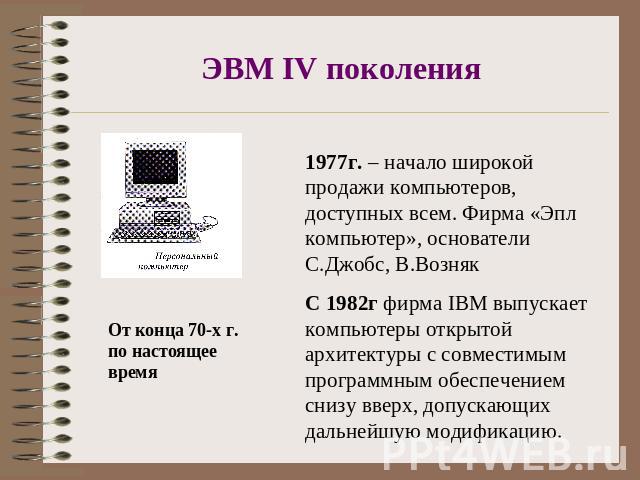 ЭВМ IV поколения От конца 70-х г. по настоящее время 1977г. – начало широкой продажи компьютеров, доступных всем. Фирма «Эпл компьютер», основатели С.Джобс, В.ВознякС 1982г фирма IBM выпускает компьютеры открытой архитектуры с совместимым программны…