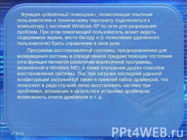 Функция «удалённый помощник», позволяющая опытным пользователям и техническому персоналу подключаться к компьютеру с системой Windows XP по сети для разрешения проблем. При этом помогающий пользователь может видеть содержимое экрана, вести беседу и …