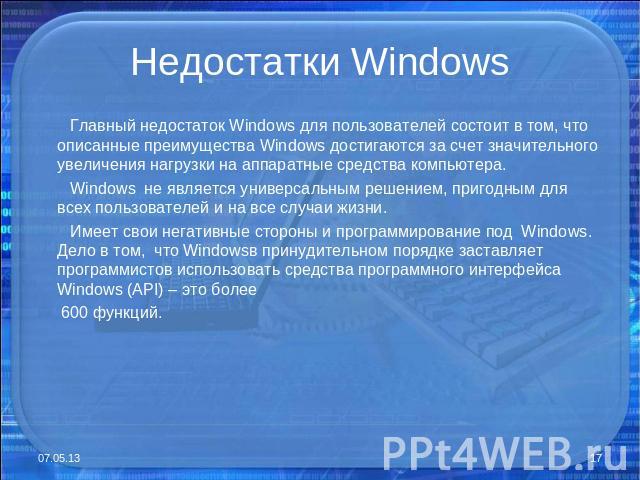 Недостатки Windows Главный недостаток Windows для пользователей состоит в том, что описанные преимущества Windows достигаются за счет значительного увеличения нагрузки на аппаратные средства компьютера. Windows не является универсальным решением, пр…