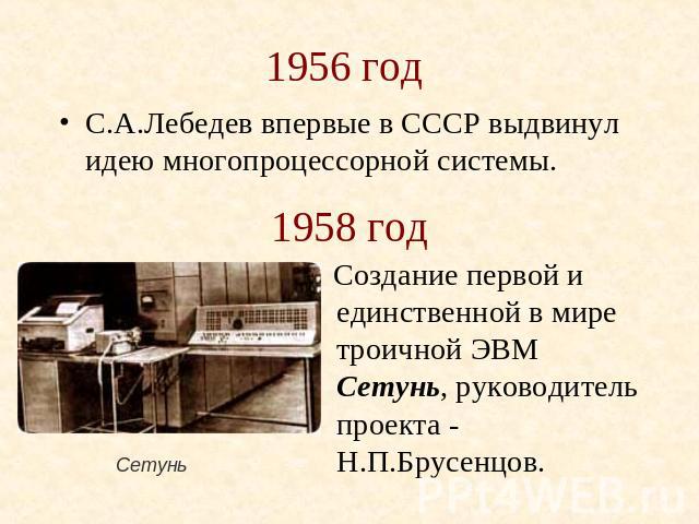 1956 год С.А.Лебедев впервые в СССР выдвинул идею многопроцессорной системы. 1958 год Создание первой и единственной в мире троичной ЭВМ Сетунь, руководитель проекта - Н.П.Брусенцов. Сетунь