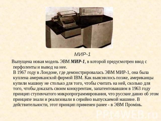 МИР-1 Выпущена новая модель ЭВМ МИР-1, в которой предусмотрен ввод с перфоленты и вывод на нее.В 1967 году в Лондоне, где демонстрировалась ЭВМ МИР-1, она была куплена американской фирмой IBM. Как выяснилось позже, американцы купили машину не стольк…